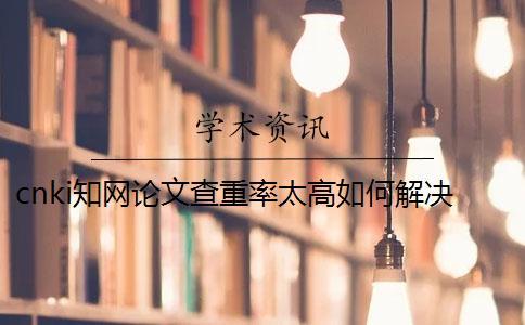 cnki知網(wǎng)論文查重率太高如何解決？