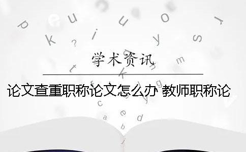 論文查重職稱論文怎么辦？ 教師職稱論文查重率是多少才能通過