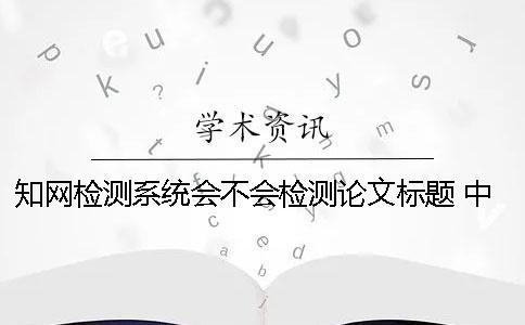 知網檢測系統(tǒng)會不會檢測論文標題？ 中國知網文獻檢測系統(tǒng)怎么檢測論文