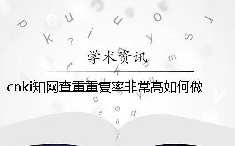 cnki知網(wǎng)查重重復(fù)率非常高如何做？