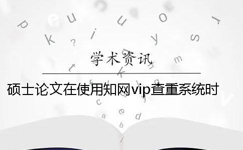 碩士論文在使用知網(wǎng)vip查重系統(tǒng)時要注意