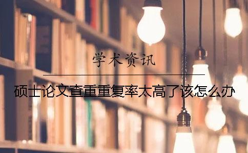 碩士論文查重重復(fù)率太高了該怎么辦？